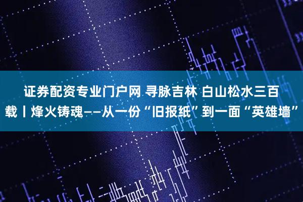 证券配资专业门户网 寻脉吉林 白山松水三百载丨烽火铸魂——从一份“旧报纸”到一面“英雄墙”