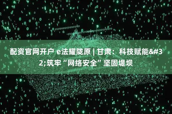配资官网开户 e法耀陇原 | 甘肃：科技赋能 筑牢“网络安全”坚固堤坝