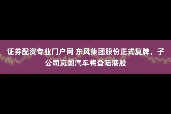 证券配资专业门户网 东风集团股份正式复牌，子公司岚图汽车将登陆港股
