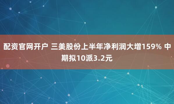 配资官网开户 三美股份上半年净利润大增159% 中期拟10派3.2元