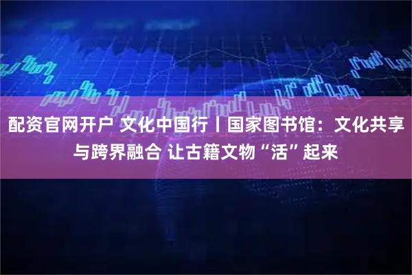 配资官网开户 文化中国行丨国家图书馆：文化共享与跨界融合 让古籍文物“活”起来