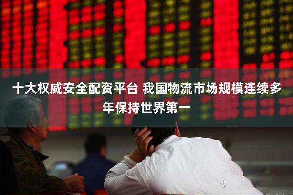 十大权威安全配资平台 我国物流市场规模连续多年保持世界第一