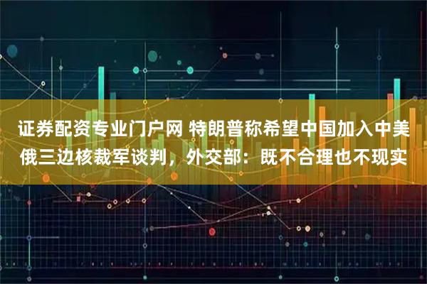 证券配资专业门户网 特朗普称希望中国加入中美俄三边核裁军谈判，外交部：既不合理也不现实