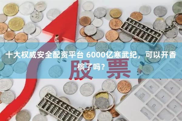 十大权威安全配资平台 6000亿寒武纪，可以开香槟了吗？