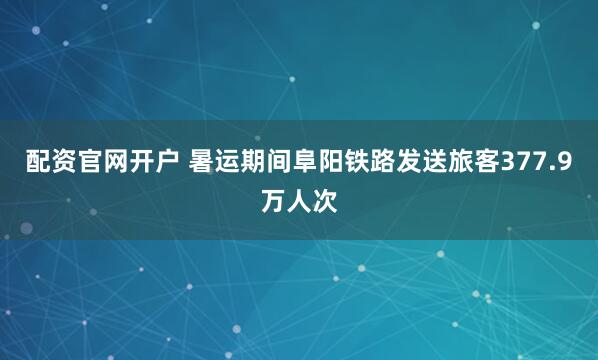 配资官网开户 暑运期间阜阳铁路发送旅客377.9万人次
