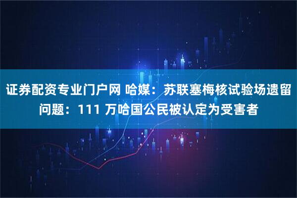 证券配资专业门户网 哈媒：苏联塞梅核试验场遗留问题：111 万哈国公民被认定为受害者