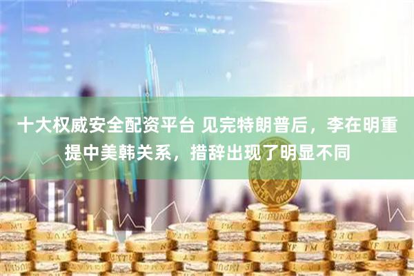 十大权威安全配资平台 见完特朗普后，李在明重提中美韩关系，措辞出现了明显不同