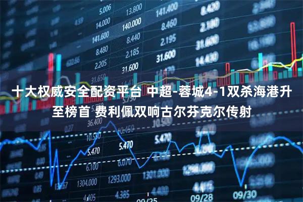 十大权威安全配资平台 中超-蓉城4-1双杀海港升至榜首 费利佩双响古尔芬克尔传射