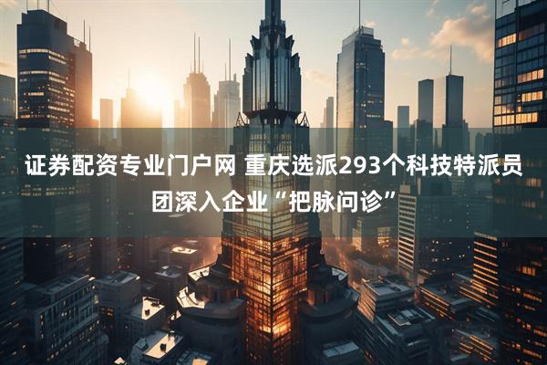 证券配资专业门户网 重庆选派293个科技特派员团深入企业“把脉问诊”