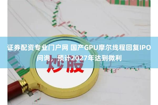 证券配资专业门户网 国产GPU摩尔线程回复IPO问询，预计2027年达到微利