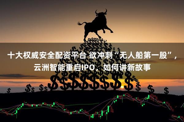 十大权威安全配资平台 欲冲刺“无人船第一股”，云洲智能重启IPO，如何讲新故事