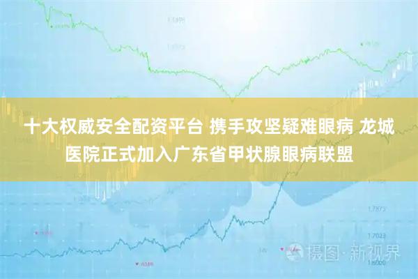 十大权威安全配资平台 携手攻坚疑难眼病 龙城医院正式加入广东省甲状腺眼病联盟