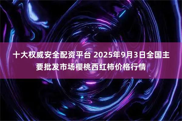 十大权威安全配资平台 2025年9月3日全国主要批发市场樱桃西红柿价格行情