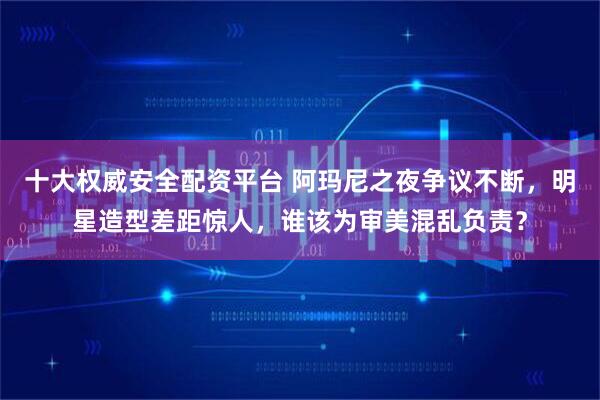 十大权威安全配资平台 阿玛尼之夜争议不断，明星造型差距惊人，谁该为审美混乱负责？
