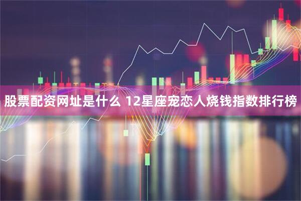 股票配资网址是什么 12星座宠恋人烧钱指数排行榜