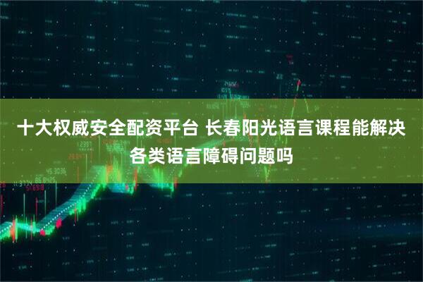 十大权威安全配资平台 长春阳光语言课程能解决各类语言障碍问题吗
