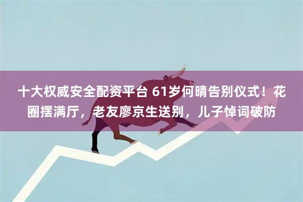 十大权威安全配资平台 61岁何晴告别仪式！花圈摆满厅，老友廖京生送别，儿子悼词破防