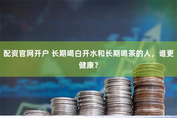 配资官网开户 长期喝白开水和长期喝茶的人，谁更健康？