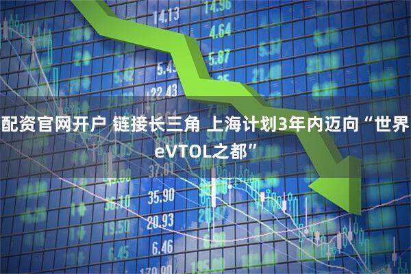 配资官网开户 链接长三角 上海计划3年内迈向“世界eVTOL之都”