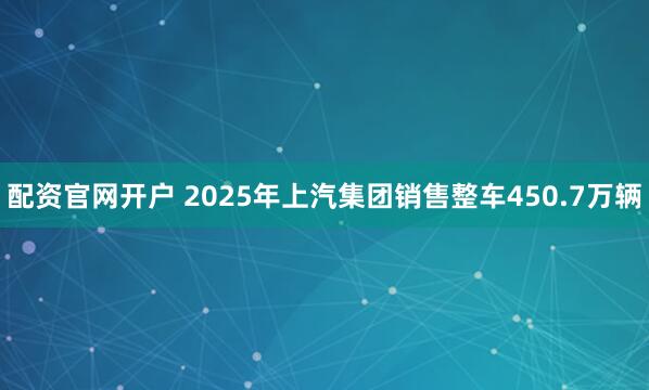 配资官网开户 2025年上汽集团销售整车450.7万辆