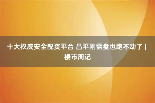 十大权威安全配资平台 昌平刚需盘也跑不动了 | 楼市周记