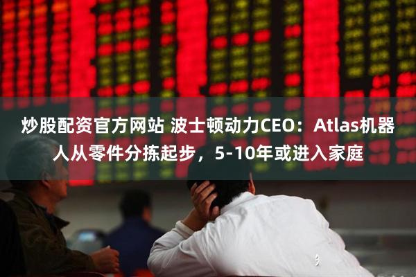 炒股配资官方网站 波士顿动力CEO：Atlas机器人从零件分拣起步，5-10年或进入家庭