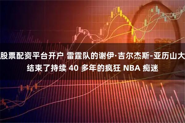 股票配资平台开户 雷霆队的谢伊·吉尔杰斯-亚历山大结束了持续 40 多年的疯狂 NBA 痴迷