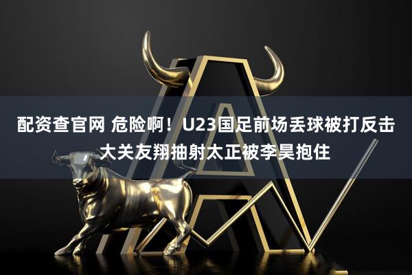 配资查官网 危险啊！U23国足前场丢球被打反击，大关友翔抽射太正被李昊抱住