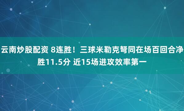 云南炒股配资 8连胜！三球米勒克弩同在场百回合净胜11.5分 近15场进攻效率第一
