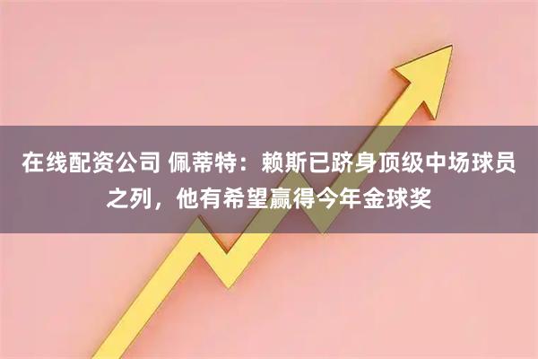 在线配资公司 佩蒂特：赖斯已跻身顶级中场球员之列，他有希望赢得今年金球奖