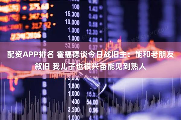 配资APP排名 霍福德谈今日战旧主：能和老朋友叙旧 我儿子也很兴奋能见到熟人