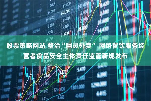 股票策略网站 整治“幽灵外卖” 网络餐饮服务经营者食品安全主体责任监管新规发布