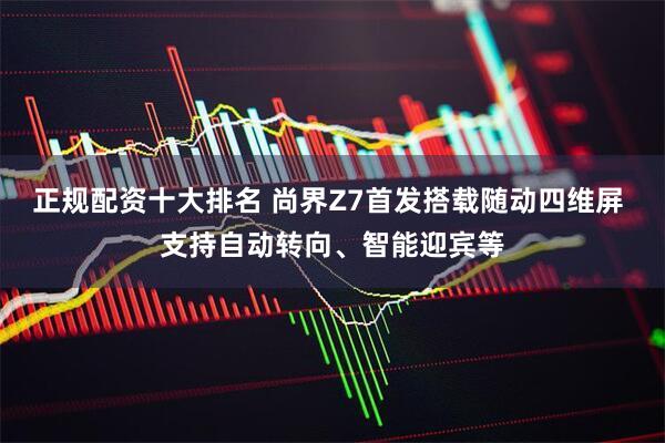 正规配资十大排名 尚界Z7首发搭载随动四维屏 支持自动转向、智能迎宾等