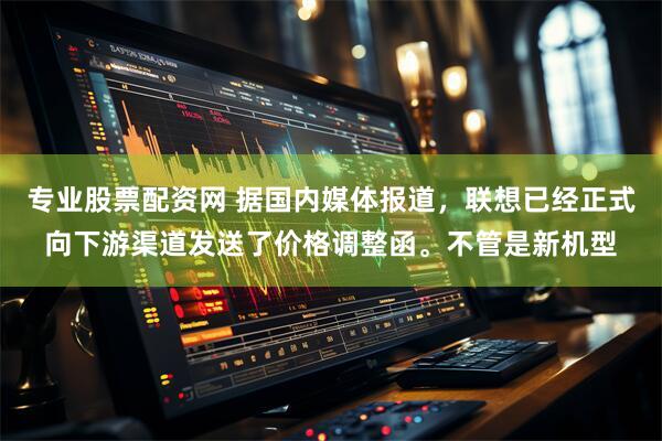 专业股票配资网 据国内媒体报道，联想已经正式向下游渠道发送了价格调整函。不管是新机型