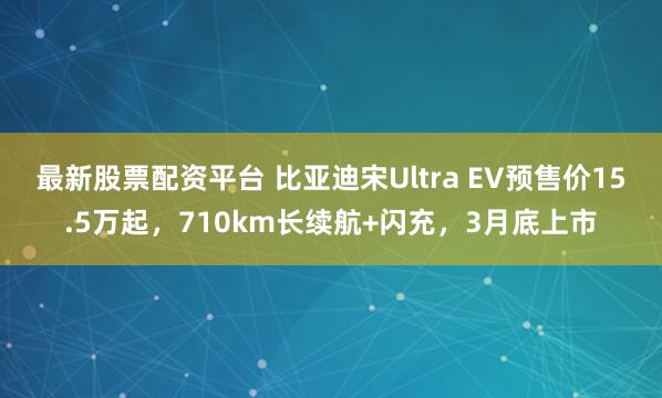 最新股票配资平台 比亚迪宋Ultra EV预售价15.5万起，710km长续航+闪充，3月底上市