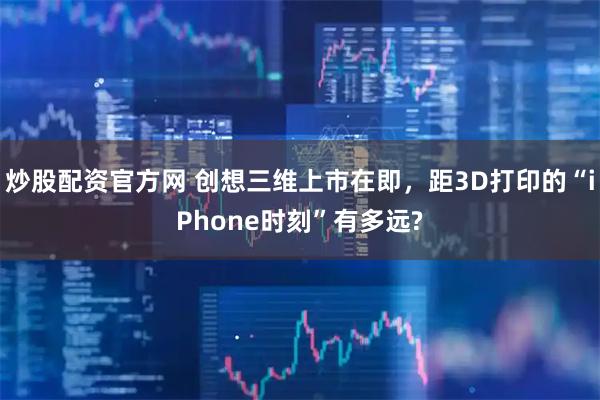 炒股配资官方网 创想三维上市在即，距3D打印的“iPhone时刻”有多远?