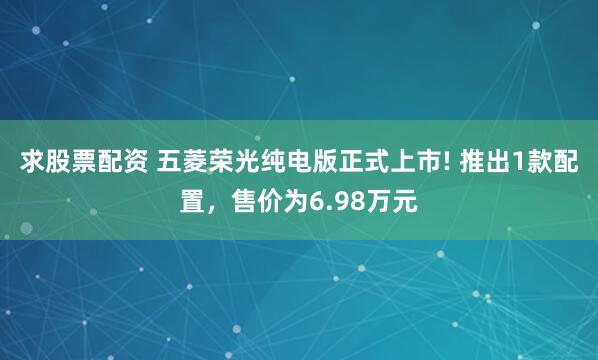 求股票配资 五菱荣光纯电版正式上市! 推出1款配置，售价为6.98万元