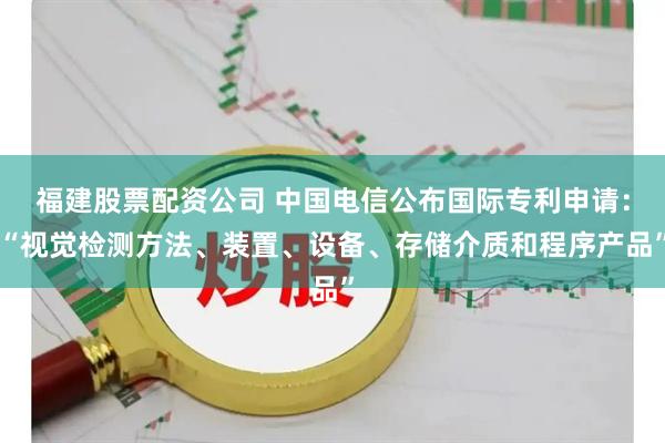 福建股票配资公司 中国电信公布国际专利申请：“视觉检测方法、装置、设备、存储介质和程序产品”