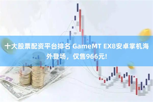 十大股票配资平台排名 GameMT EX8安卓掌机海外登场，仅售966元!