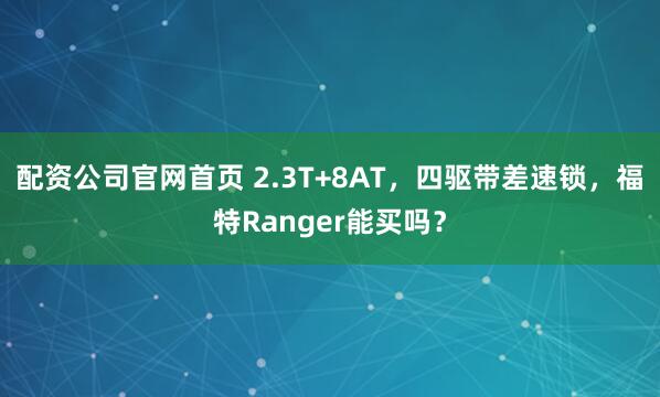 配资公司官网首页 2.3T+8AT，四驱带差速锁，福特Ranger能买吗？