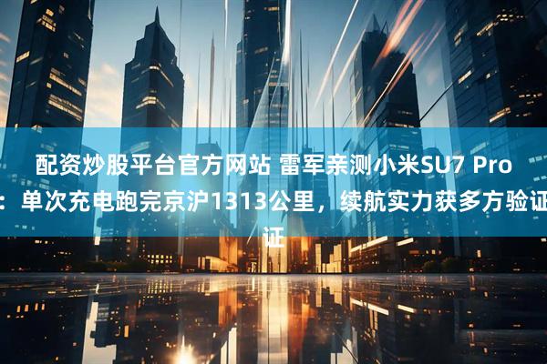 配资炒股平台官方网站 雷军亲测小米SU7 Pro：单次充电跑完京沪1313公里，续航实力获多方验证