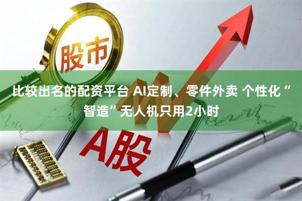 比较出名的配资平台 AI定制、零件外卖 个性化“智造”无人机只用2小时