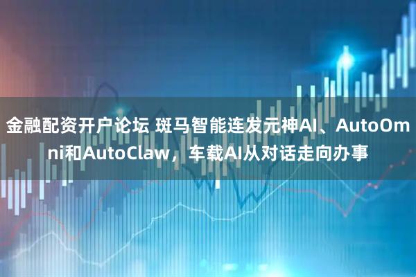金融配资开户论坛 斑马智能连发元神AI、AutoOmni和AutoClaw，车载AI从对话走向办事