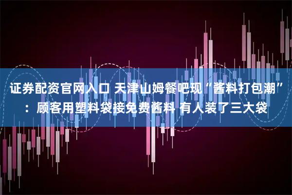 证券配资官网入口 天津山姆餐吧现“酱料打包潮”：顾客用塑料袋接免费酱料 有人装了三大袋