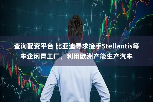 查询配资平台 比亚迪寻求接手Stellantis等车企闲置工厂，利用欧洲产能生产汽车