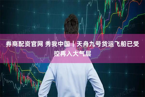 券商配资官网 秀我中国｜天舟九号货运飞船已受控再入大气层