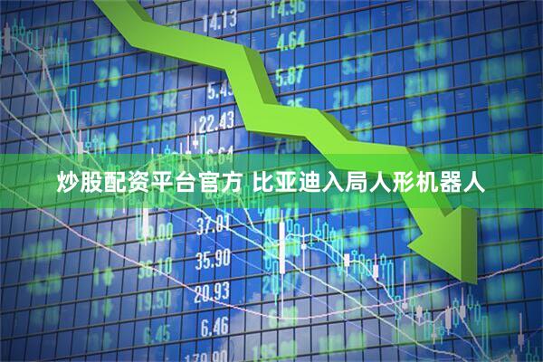 炒股配资平台官方 比亚迪入局人形机器人