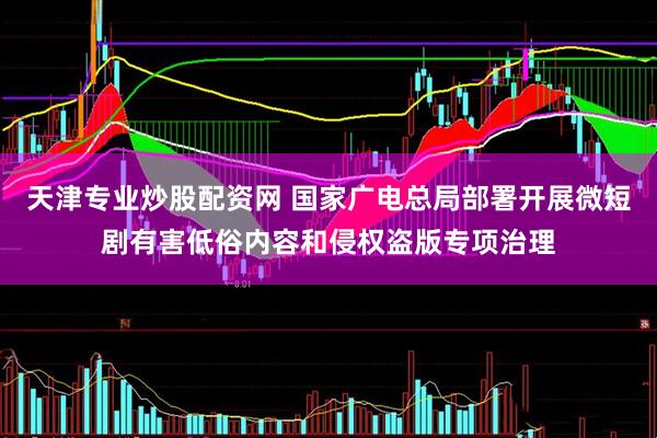 天津专业炒股配资网 国家广电总局部署开展微短剧有害低俗内容和侵权盗版专项治理