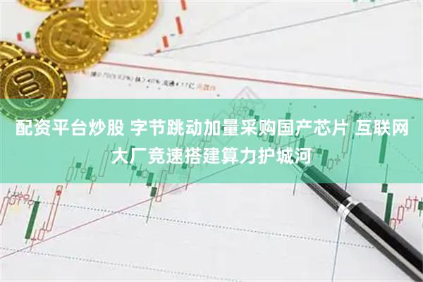 配资平台炒股 字节跳动加量采购国产芯片 互联网大厂竞速搭建算力护城河