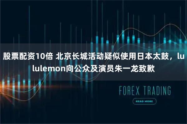 股票配资10倍 北京长城活动疑似使用日本太鼓，lululemon向公众及演员朱一龙致歉
